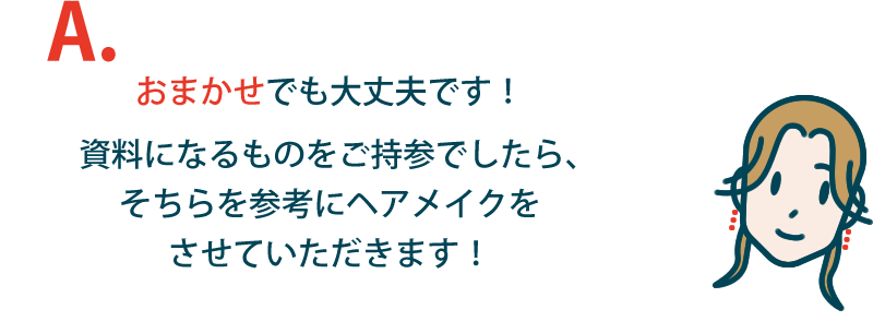 おまかせでも大丈夫です！資料になるものをご持参でしたら、そちらを参考にヘアメイクをさせていただきます！