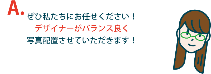 ぜひ私たちにお任せください！デザイナーがバランス良く写真配置させていただきます！