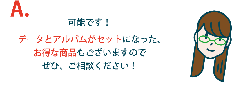 可能です！データとアルバムがセットになった、お得な商品もございますのでぜひ、ご相談ください！