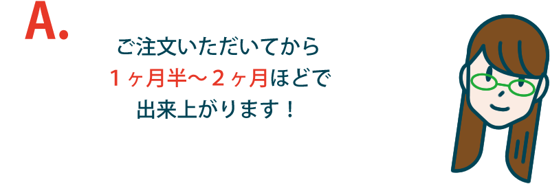 ご注文いただいてから１ヶ月半〜２ヶ月ほどで出来上がります！